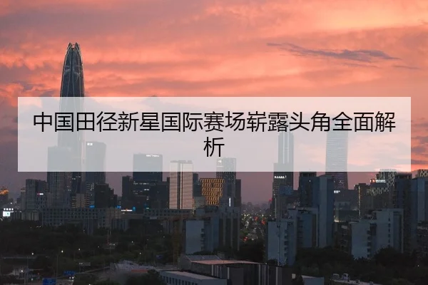 中国田径新星国际赛场崭露头角全面解析